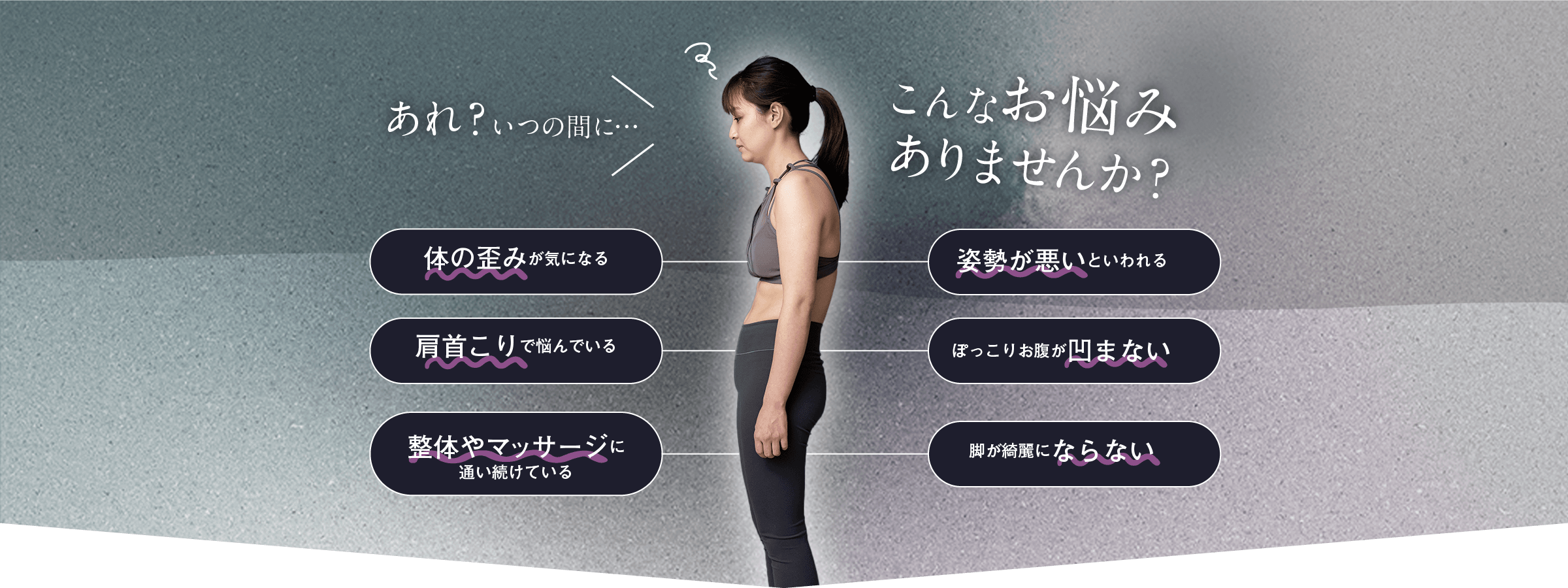 こんなお悩みありませんか？　体の歪みが気になる　姿勢が悪いといわれる　ポッコリお腹が凹まない　首肩こりで悩んでいる　整体やマッサージに通い続けている　脚が綺麗にならない